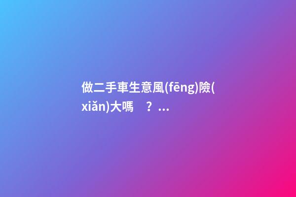 做二手車生意風(fēng)險(xiǎn)大嗎？需要多少資金？